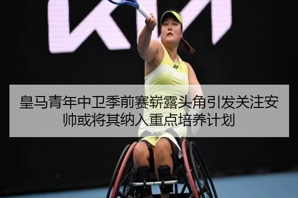 皇马青年中卫季前赛崭露头角引发关注安帅或将其纳入重点培养计划