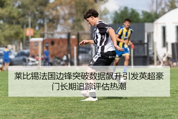 莱比锡法国边锋突破数据飙升引发英超豪门长期追踪评估热潮